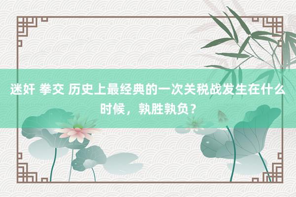 迷奸 拳交 历史上最经典的一次关税战发生在什么时候，孰胜孰负？