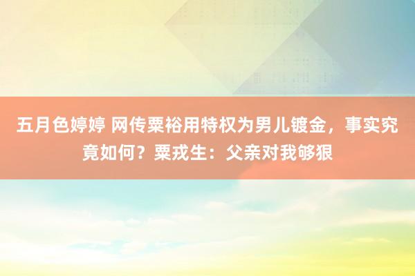 五月色婷婷 网传粟裕用特权为男儿镀金，事实究竟如何？粟戎生：父亲对我够狠
