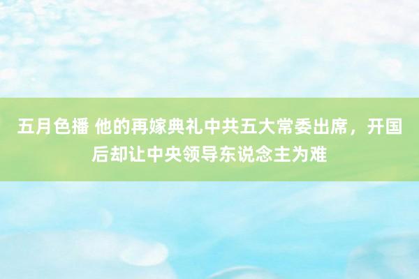 五月色播 他的再嫁典礼中共五大常委出席，开国后却让中央领导东说念主为难