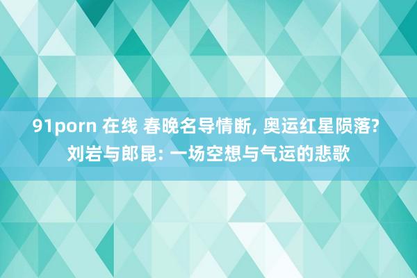 91porn 在线 春晚名导情断, 奥运红星陨落? 刘岩与郎昆: 一场空想与气运的悲歌