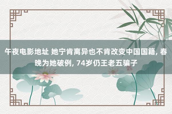 午夜电影地址 她宁肯离异也不肯改变中国国籍, 春晚为她破例, 74岁仍王老五骗子