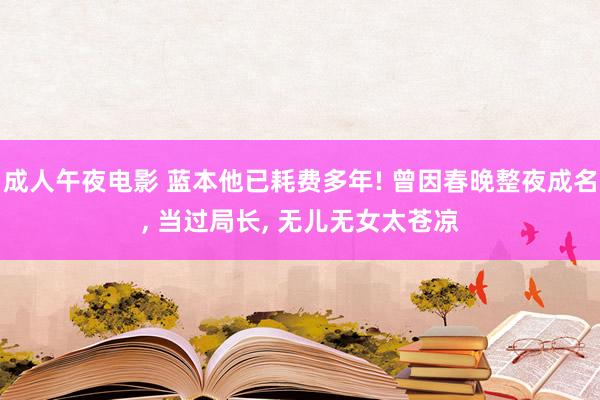 成人午夜电影 蓝本他已耗费多年! 曾因春晚整夜成名, 当过局长, 无儿无女太苍凉