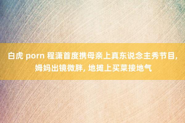 白虎 porn 程潇首度携母亲上真东说念主秀节目, 姆妈出镜微胖, 地摊上买菜接地气