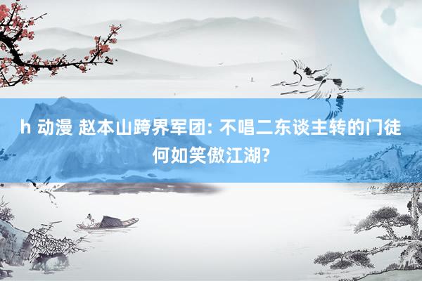 h 动漫 赵本山跨界军团: 不唱二东谈主转的门徒何如笑傲江湖?