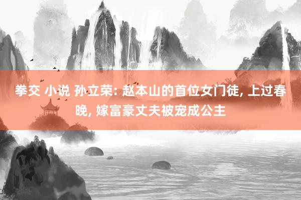 拳交 小说 孙立荣: 赵本山的首位女门徒, 上过春晚, 嫁富豪丈夫被宠成公主