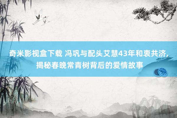 奇米影视盒下载 冯巩与配头艾慧43年和衷共济, 揭秘春晚常青树背后的爱情故事