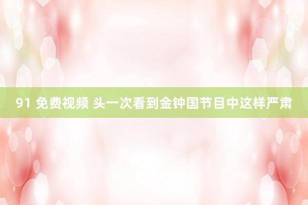 91 免费视频 头一次看到金钟国节目中这样严肃