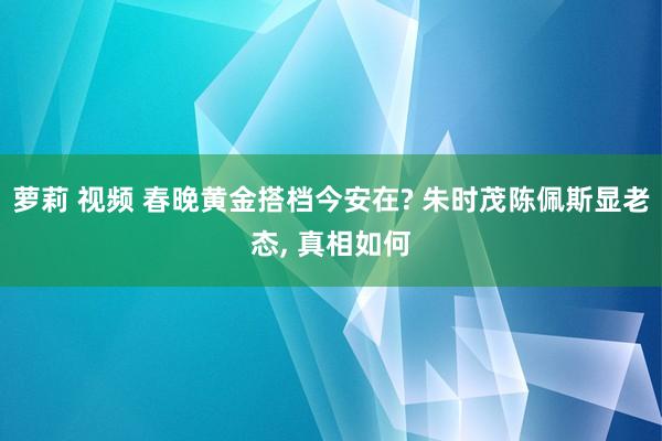 萝莉 视频 春晚黄金搭档今安在? 朱时茂陈佩斯显老态, 真相如何