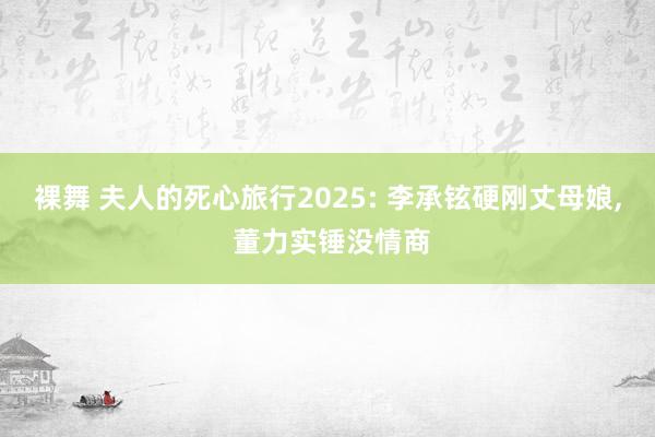 裸舞 夫人的死心旅行2025: 李承铉硬刚丈母娘, 董力实锤没情商