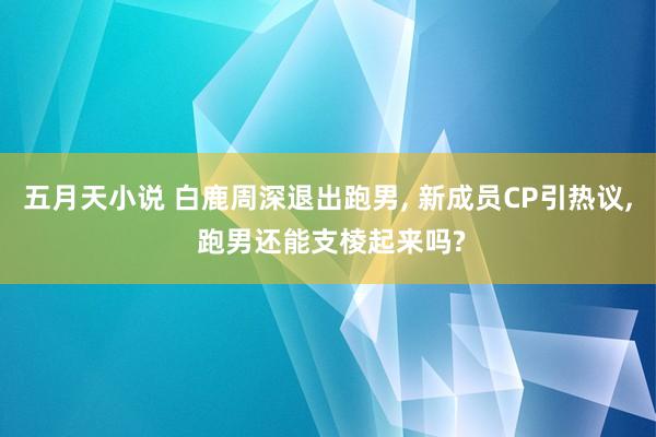 五月天小说 白鹿周深退出跑男, 新成员CP引热议, 跑男还能支棱起来吗?