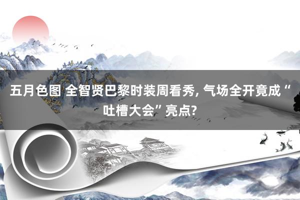 五月色图 全智贤巴黎时装周看秀, 气场全开竟成“吐槽大会”亮点?