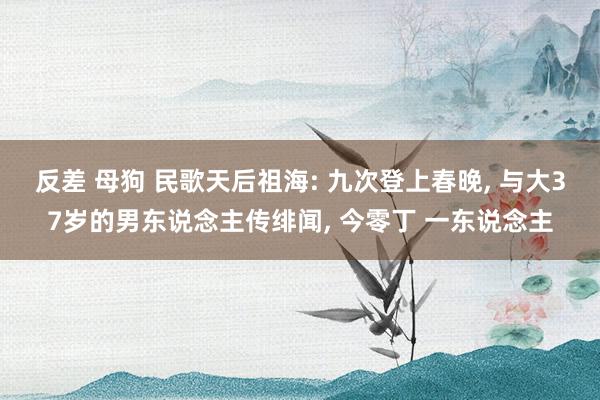 反差 母狗 民歌天后祖海: 九次登上春晚, 与大37岁的男东说念主传绯闻, 今零丁 一东说念主