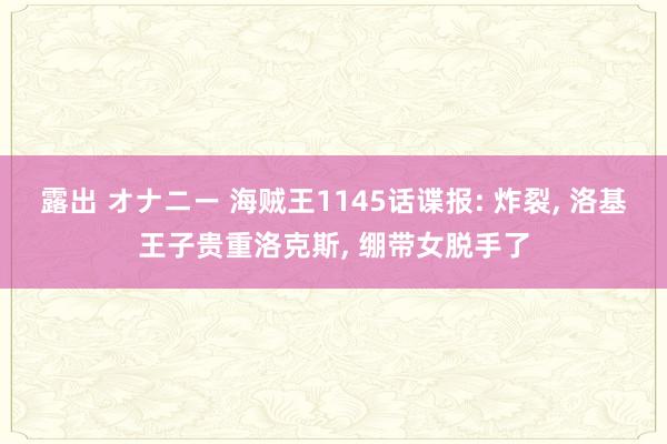 露出 オナニー 海贼王1145话谍报: 炸裂, 洛基王子贵重洛克斯, 绷带女脱手了