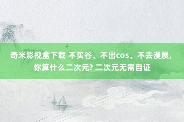 奇米影视盒下载 不买谷、不出cos、不去漫展, 你算什么二次元? 二次元无需自证