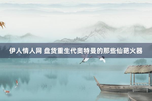 伊人情人网 盘货重生代奥特曼的那些仙葩火器