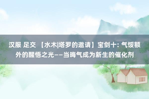 汉服 足交 【水木|塔罗的邀请】宝剑十: 气馁额外的醒悟之光——当晦气成为新生的催化剂