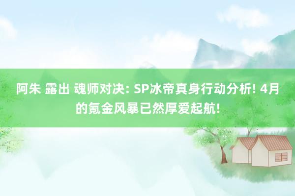 阿朱 露出 魂师对决: SP冰帝真身行动分析! 4月的氪金风暴已然厚爱起航!
