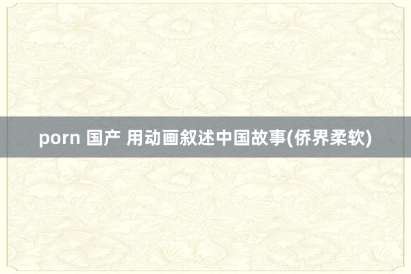 porn 国产 用动画叙述中国故事(侨界柔软)