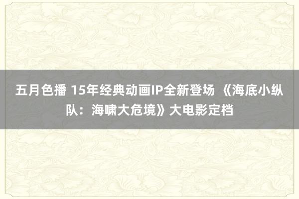 五月色播 15年经典动画IP全新登场 《海底小纵队：海啸大危境》大电影定档