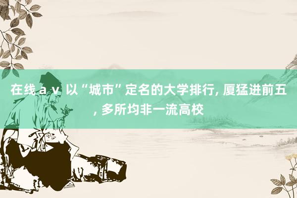 在线ａｖ 以“城市”定名的大学排行, 厦猛进前五, 多所均非一流高校