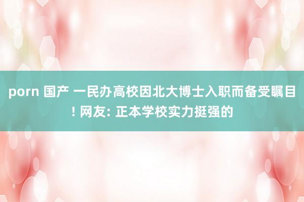 porn 国产 一民办高校因北大博士入职而备受瞩目! 网友: 正本学校实力挺强的