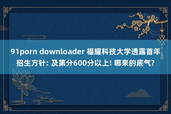 91porn downloader 福耀科技大学透露首年招生方针: 及第分600分以上! 哪来的底气?