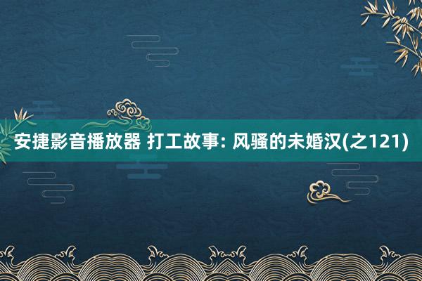 安捷影音播放器 打工故事: 风骚的未婚汉(之121)