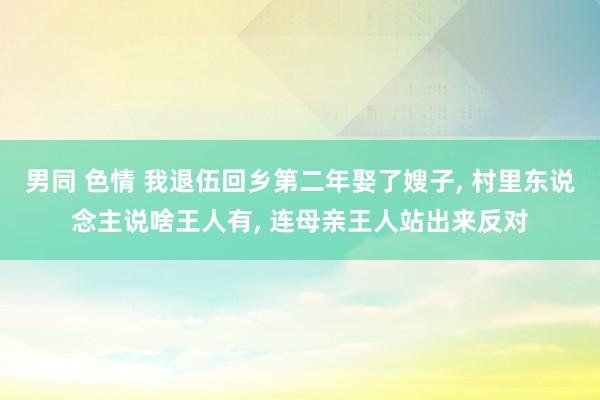 男同 色情 我退伍回乡第二年娶了嫂子, 村里东说念主说啥王人有, 连母亲王人站出来反对
