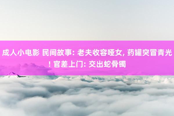 成人小电影 民间故事: 老夫收容哑女, 药罐突冒青光! 官差上门: 交出蛇骨镯
