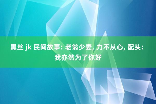 黑丝 jk 民间故事: 老翁少妻, 力不从心, 配头: 我亦然为了你好