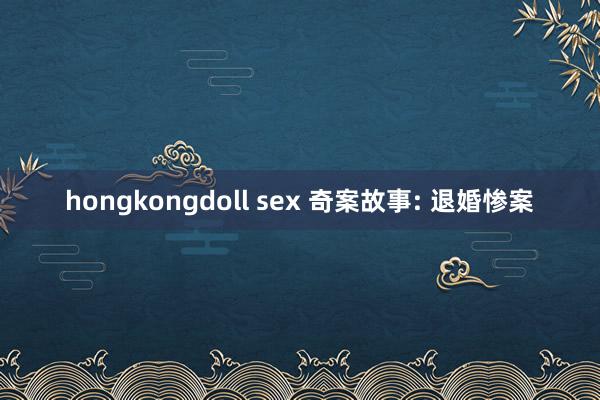 hongkongdoll sex 奇案故事: 退婚惨案
