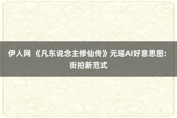 伊人网 《凡东说念主修仙传》元瑶AI好意思图: 街拍新范式