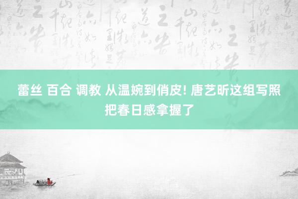 蕾丝 百合 调教 从温婉到俏皮! 唐艺昕这组写照把春日感拿握了