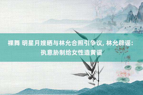 裸舞 明星月嫂晒与林允合照引争议, 林允辟谣: 执意胁制给女性造黄谣