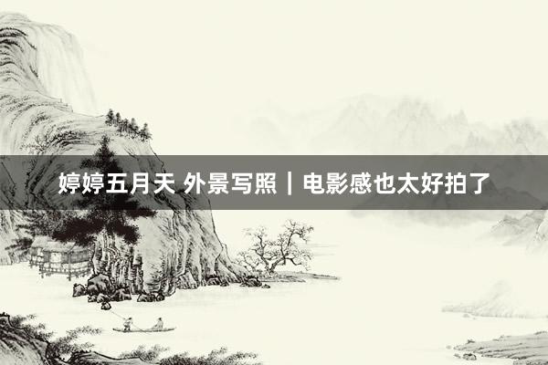 婷婷五月天 外景写照｜电影感也太好拍了