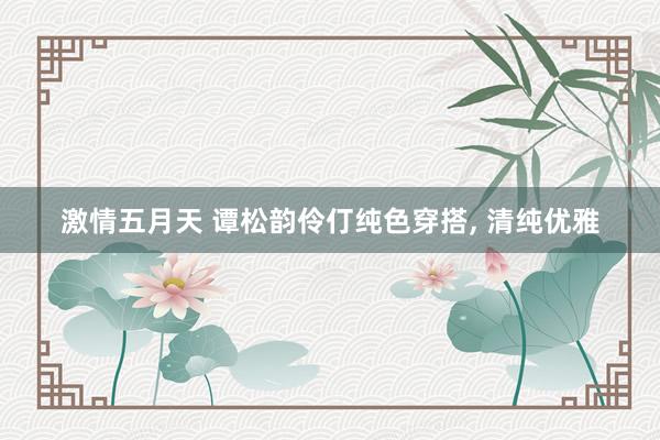 激情五月天 谭松韵伶仃纯色穿搭, 清纯优雅