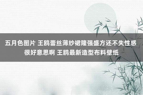 五月色图片 王鸥蕾丝薄纱裙隆强盛方还不失性感 很好意思啊 王鸥最新造型布料壁纸