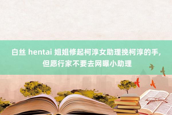 白丝 hentai 姐姐修起柯淳女助理挽柯淳的手, 但愿行家不要去网曝小助理