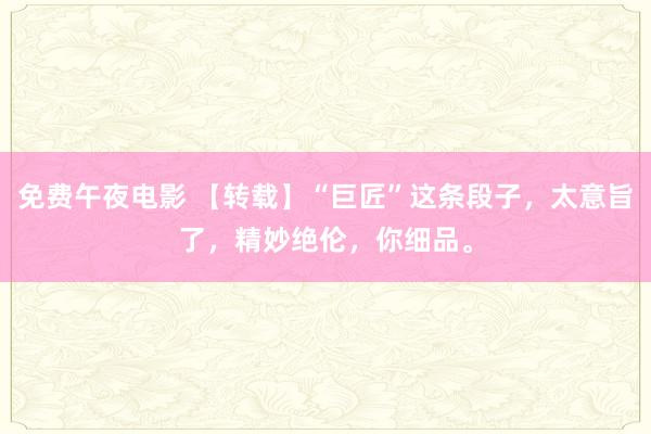免费午夜电影 【转载】“巨匠”这条段子，太意旨了，精妙绝伦，你细品。