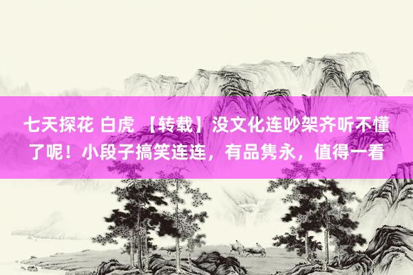 七天探花 白虎 【转载】没文化连吵架齐听不懂了呢！小段子搞笑连连，有品隽永，值得一看