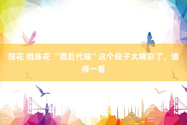 探花 姐妹花 “酒后代嫁”这个段子太精彩了，值得一看