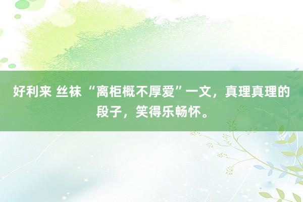 好利来 丝袜 “离柜概不厚爱”一文，真理真理的段子，笑得乐畅怀。