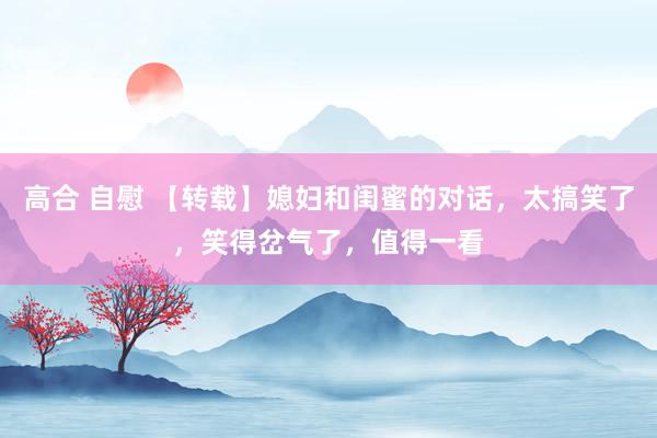 高合 自慰 【转载】媳妇和闺蜜的对话，太搞笑了，笑得岔气了，值得一看