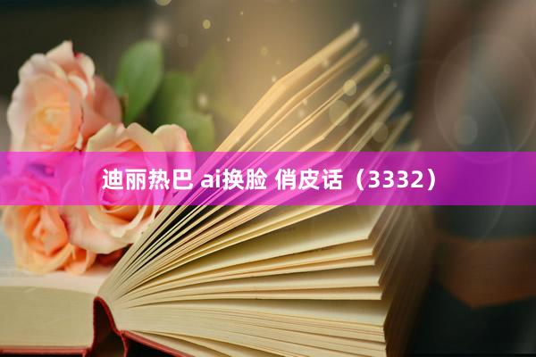 迪丽热巴 ai换脸 俏皮话（3332）