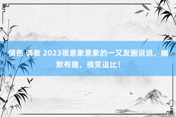 情色 调教 2023很意象意象的一又友圈说说，幽默有趣，搞笑逗比！