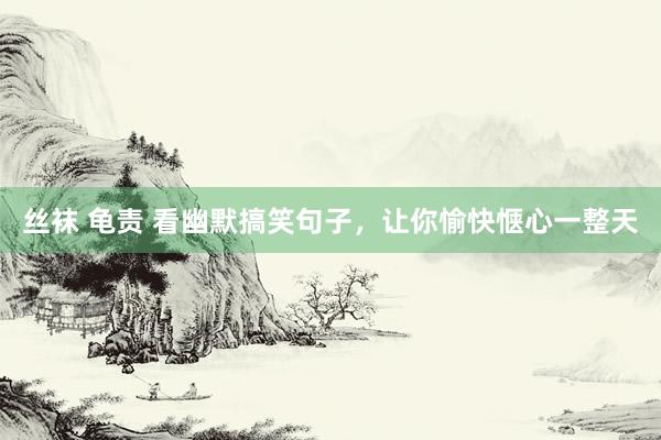丝袜 龟责 看幽默搞笑句子，让你愉快惬心一整天