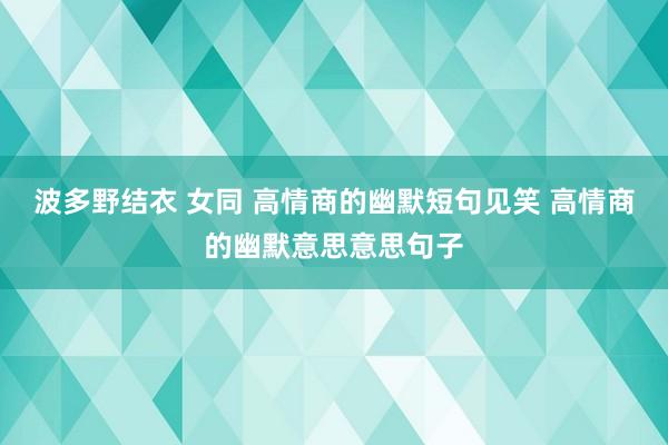 波多野结衣 女同 高情商的幽默短句见笑 高情商的幽默意思意思句子