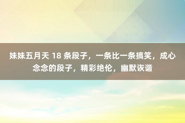妹妹五月天 18 条段子，一条比一条搞笑，成心念念的段子，精彩绝伦，幽默诙谐