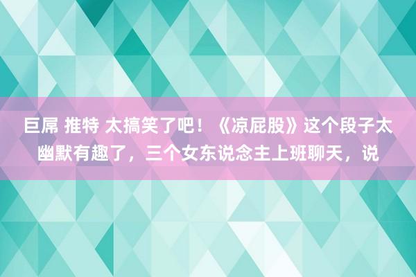 巨屌 推特 太搞笑了吧!《凉屁股》这个段子太幽默有趣了,三个女东说念主上班聊天,说