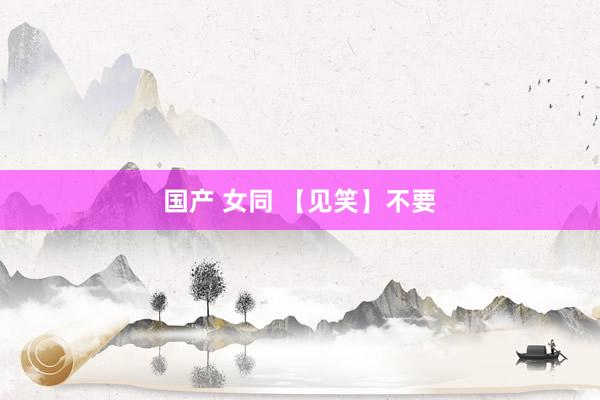 国产 女同 【见笑】不要